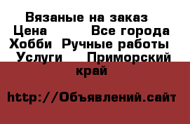 Вязаные на заказ › Цена ­ 800 - Все города Хобби. Ручные работы » Услуги   . Приморский край